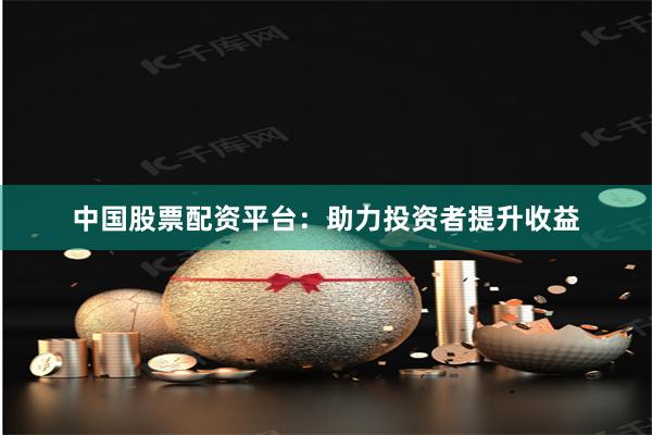 中国股票配资平台：助力投资者提升收益
