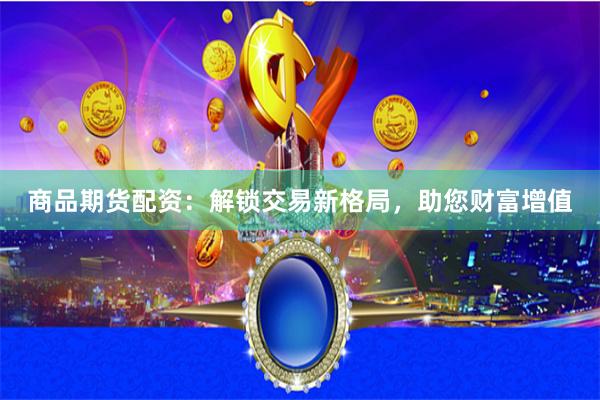 商品期货配资：解锁交易新格局，助您财富增值