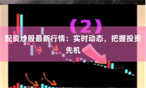 配资炒股最新行情：实时动态，把握投资先机