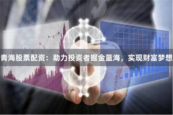 青海股票配资：助力投资者掘金蓝海，实现财富梦想