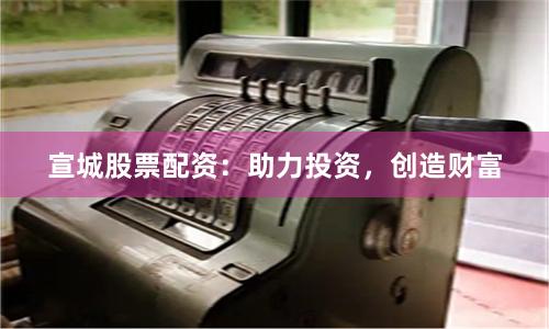 宣城股票配资:助力投资,创造财富